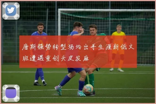 唐斯强势转型场均出手生涯新低文班遭遇重创头皮发麻