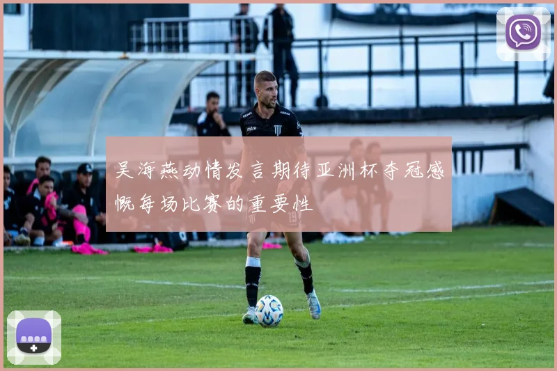 吴海燕动情发言期待亚洲杯夺冠感慨每场比赛的重要性