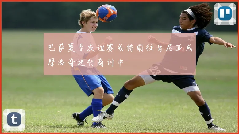 巴萨夏季友谊赛或将前往肯尼亚或摩洛哥进行商讨中