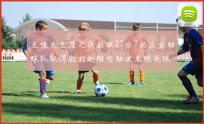 王俊杰生涯之夜狂砍27分7记三分助球队取得胜利赵维伦助攻表现亮眼