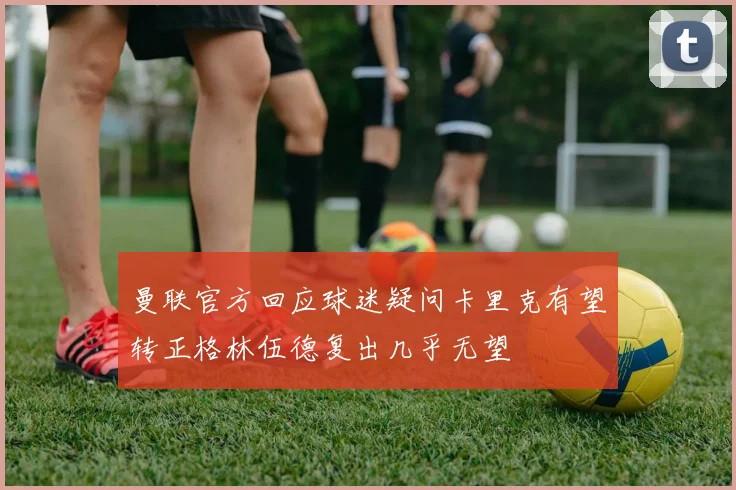 曼联官方回应球迷疑问卡里克有望转正格林伍德复出几乎无望