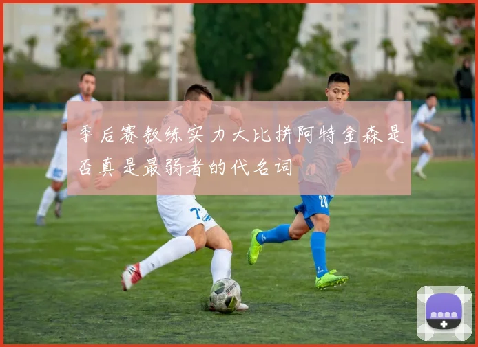 季后赛教练实力大比拼阿特金森是否真是最弱者的代名词