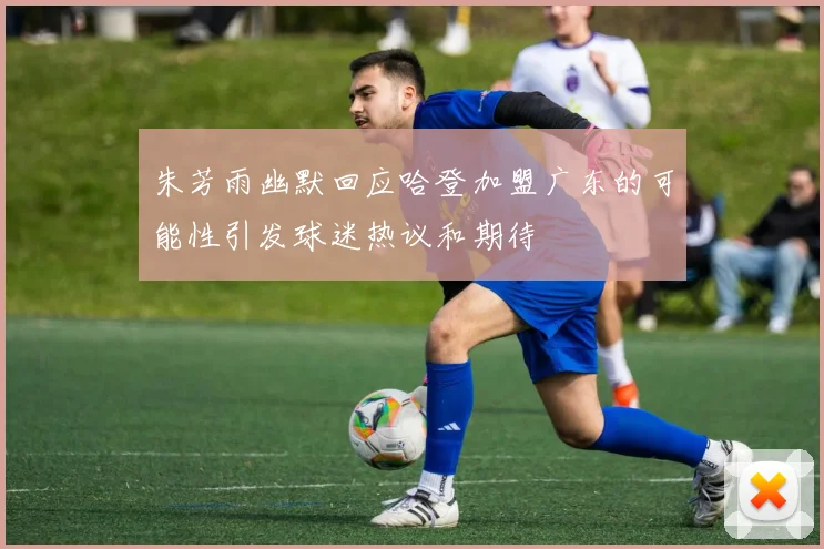 朱芳雨幽默回应哈登加盟广东的可能性引发球迷热议和期待
