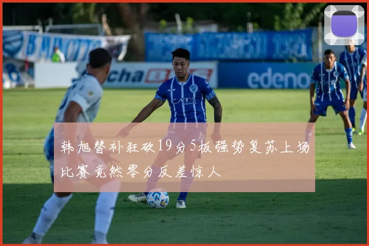 韩旭替补狂砍19分5板强势复苏上场比赛竟然零分反差惊人