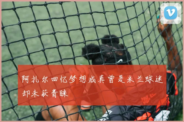 阿扎尔回忆梦想成真曾是米兰球迷却未获青睐