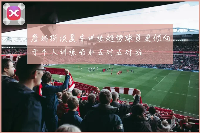詹姆斯谈夏季训练趋势球员更倾向于个人训练而非五对五对抗