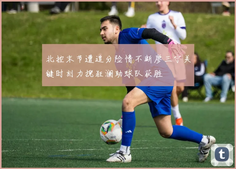 北控末节遭追分险情不断廖三宁关键时刻力挽狂澜助球队获胜