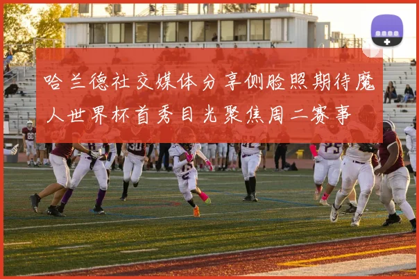 哈兰德社交媒体分享侧脸照期待魔人世界杯首秀目光聚焦周二赛事