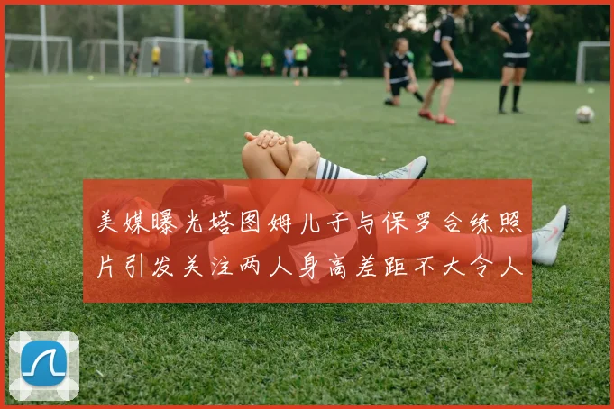 美媒曝光塔图姆儿子与保罗合练照片引发关注两人身高差距不大令人惊讶