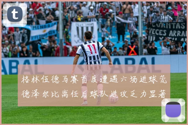 格林伍德马赛首度遭遇六场进球荒德泽尔比离任后球队进攻乏力显著