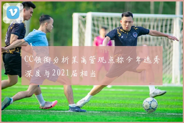 CC领衔分析某高管观点称今年选秀深度与2021届相当