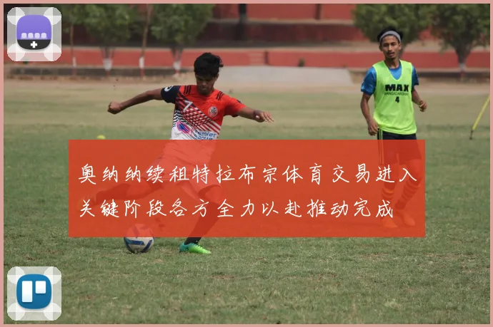 奥纳纳续租特拉布宗体育交易进入关键阶段各方全力以赴推动完成