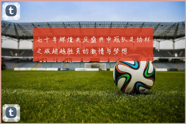 七十年辉煌共庆盛典中冠队足协杯之旅超越胜负的激情与梦想