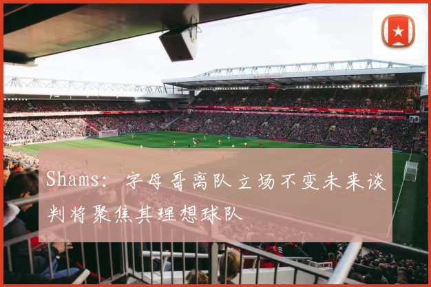 Shams：字母哥离队立场不变未来谈判将聚焦其理想球队