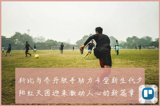 科比与乔丹联手助力卡登新生代夕阳红天团迎来激动人心的新篇章