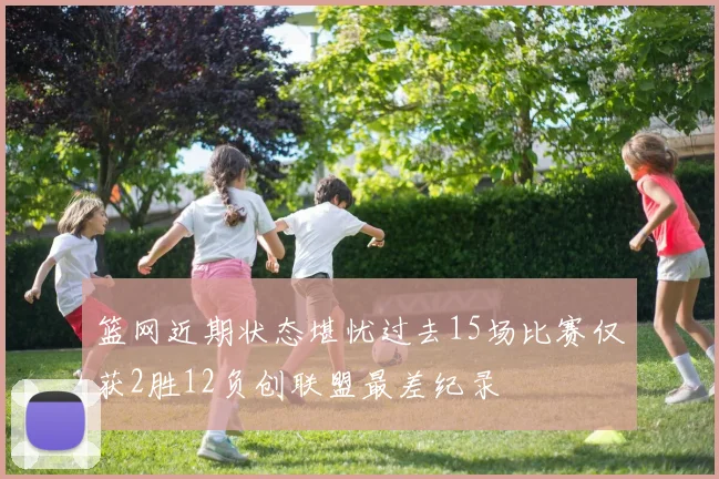 篮网近期状态堪忧过去15场比赛仅获2胜12负创联盟最差纪录