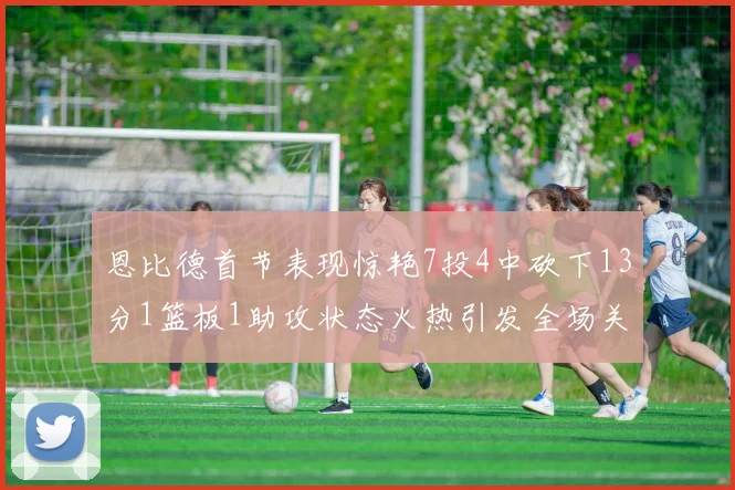恩比德首节表现惊艳7投4中砍下13分1篮板1助攻状态火热引发全场关注