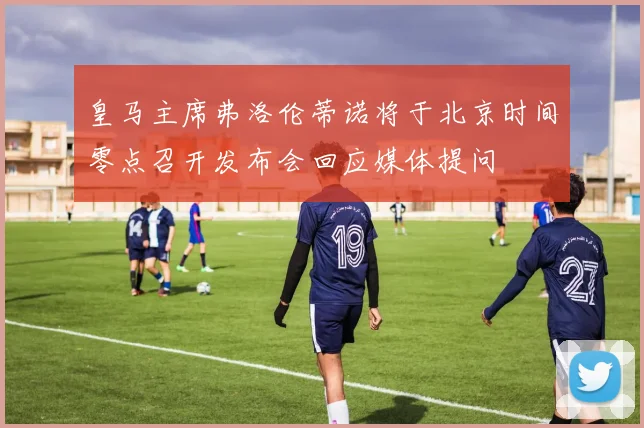皇马主席弗洛伦蒂诺将于北京时间零点召开发布会回应媒体提问