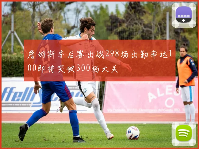 詹姆斯季后赛出战298场出勤率达100即将突破300场大关