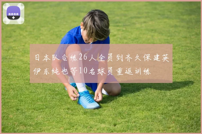 日本队合练26人全员到齐久保建英伊东纯也等10名球员重返训练