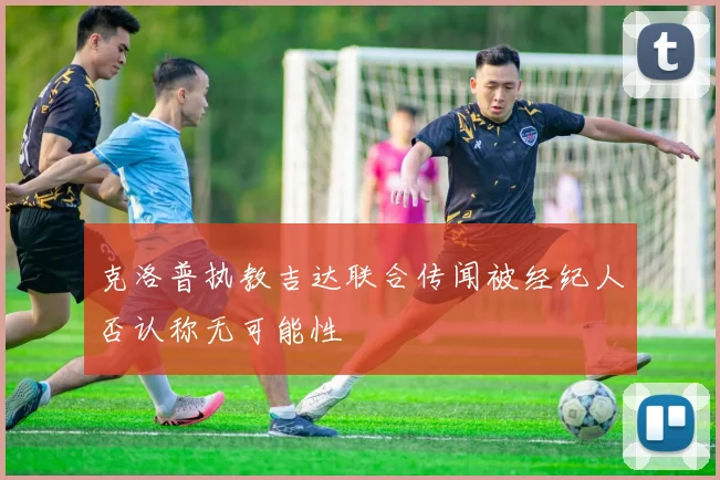 克洛普执教吉达联合传闻被经纪人否认称无可能性