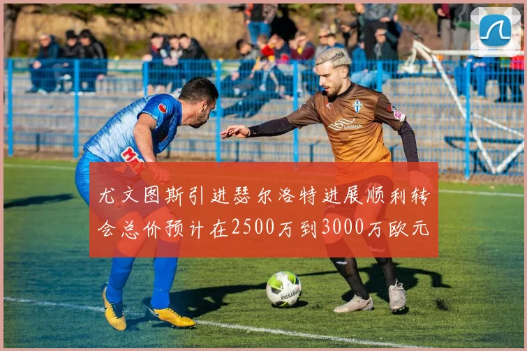 尤文图斯引进瑟尔洛特进展顺利转会总价预计在2500万到3000万欧元之间