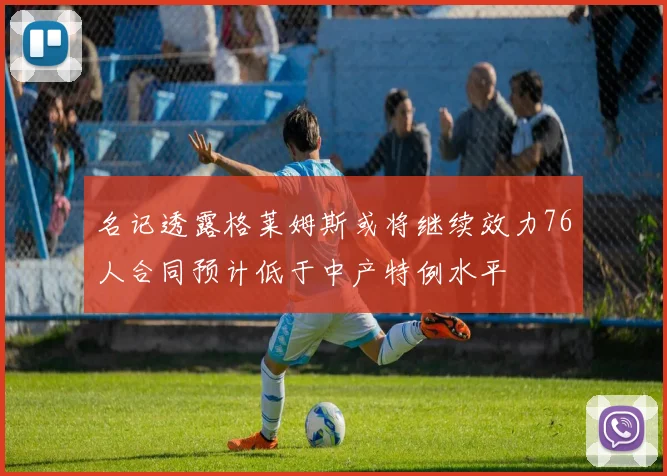 名记透露格莱姆斯或将继续效力76人合同预计低于中产特例水平