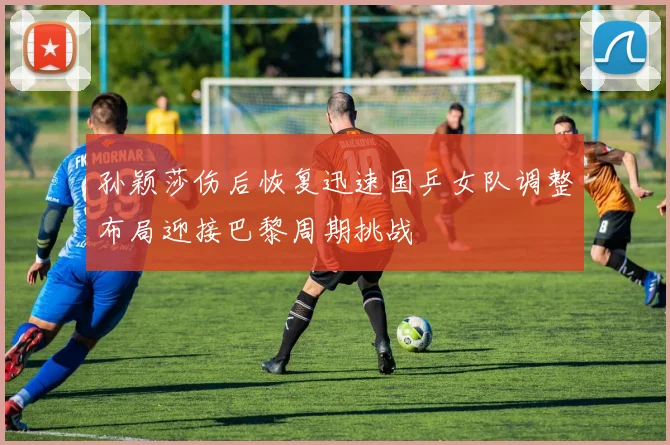 孙颖莎伤后恢复迅速国乒女队调整布局迎接巴黎周期挑战